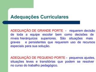 Adequações Curriculares
ADEQUAÇÃO DE GRANDE PORTE - requerem decisão
de toda a equipe escolar bem como decisões de
níveis hierárquicos superiores. São situações mais
graves e persistentes que requerem uso de recursos
especiais para sua solução.
ADEQUAÇÃO DE PEQUENO PORTE - pequenos ajustes,
situações leves e transitórias que podem se resolver
no curso do trabalho pedagógico.
 