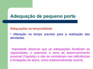 Adequação de pequeno porte Adequações na temporalidade Alteração no tempo previsto para a realização das atividades.   Importante observar que as adequações focalizam as capacidades, o potencial, a zona de desenvolvimento proximal (Vigotsky) e não se centralizam nas deficiências e limitações do aluno, como tradicionalmente ocorria. 