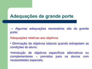 Adequações de grande porte ->  Algumas adequações necessárias são de grande porte: Adequações relativas aos objetivos Eliminação de objetivos básicos quando extrapolam as condições do aluno; Introdução de objetivos específicos alternativos ou complementares – previstos para os alunos com necessidades especiais; 