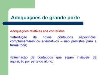 Adequações de grande porte Adequações relativas aos conteúdos Introdução de novos conteúdos específicos, complementares ou alternativos – não previstos para a turma toda; Eliminação de conteúdos que sejam inviáveis de aquisição por parte do aluno; 