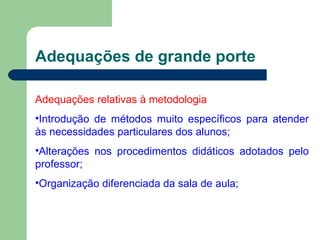 Adequações de grande porte Adequações relativas à metodologia Introdução de métodos muito específicos para atender às necessidades particulares dos alunos; Alterações nos procedimentos didáticos adotados pelo professor; Organização diferenciada da sala de aula; 