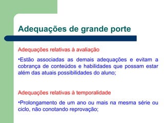 Adequações de grande porte Adequações relativas à avaliação Estão associadas as demais adequações e evitam a cobrança de conteúdos e habilidades que possam estar além das atuais possibilidades do aluno;   Adequações relativas à temporalidade Prolongamento de um ano ou mais na mesma série ou ciclo, não conotando reprovação; 