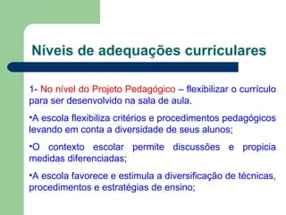 Níveis de adequações curriculares 1-  No nível do Projeto Pedagógico  – flexibilizar o currículo para ser desenvolvido na sala de aula. A escola flexibiliza critérios e procedimentos pedagógicos levando em conta a diversidade de seus alunos; O contexto escolar permite discussões e propicia medidas diferenciadas; A escola favorece e estimula a diversificação de técnicas, procedimentos e estratégias de ensino; 