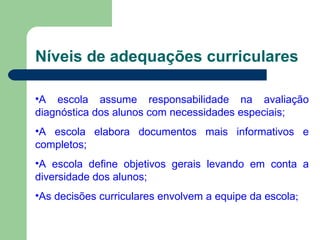 Níveis de adequações curriculares A escola assume responsabilidade na avaliação diagnóstica dos alunos com necessidades especiais; A escola elabora documentos mais informativos e completos; A escola define objetivos gerais levando em conta a diversidade dos alunos; As decisões curriculares envolvem a equipe da escola ; 