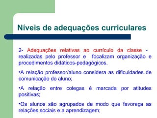 Níveis de adequações curriculares 2-  Adequações relativas ao currículo da classe  -  realizadas pelo professor e  focalizam organização e procedimentos didáticos-pedagógicos. A relação professor/aluno considera as dificuldades de comunicação do aluno; A relação entre colegas é marcada por atitudes positivas; Os alunos são agrupados de modo que favoreça as relações sociais e a aprendizagem; 
