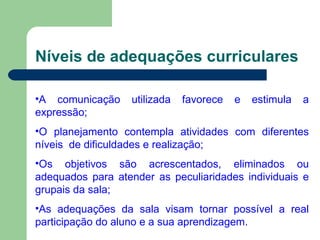 Níveis de adequações curriculares A comunicação utilizada favorece e estimula a expressão; O planejamento contempla atividades com diferentes níveis  de dificuldades e realização; Os objetivos são acrescentados, eliminados ou adequados para atender as peculiaridades individuais e grupais da sala; As adequações da sala visam tornar possível a real participação do aluno e a sua aprendizagem. 