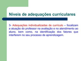 Níveis de adequações curriculares 3-  Adequações individualizadas de currículo  – focalizam a atuação do professor na avaliação e no atendimento ao aluno, bem como, na identificação dos fatores que interferem no seu processo de aprendizagem. 