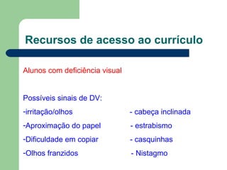 Recursos de acesso ao currículo Alunos com deficiência visual Possíveis sinais de DV: irritação/olhos  - cabeça inclinada Aproximação do papel  - estrabismo Dificuldade em copiar  - casquinhas Olhos franzidos  - Nistagmo 