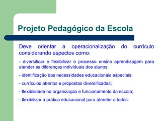 Projeto Pedagógico da Escola Deve orientar a operacionalização do currículo considerando aspectos como: - diversificar e flexibilizar o processo ensino aprendizagem para atender as diferenças individuais dos alunos; - identificação das necessidades educacionais especiais; - currículos abertos e propostas diversificadas; - flexibilidade na organização e funcionamento da escola; - flexibilizar a prática educacional para atender a todos . 