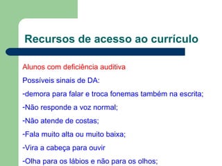 Recursos de acesso ao currículo Alunos com deficiência auditiva Possíveis sinais de DA: demora para falar e troca fonemas também na escrita; Não responde a voz normal; Não atende de costas; Fala muito alta ou muito baixa; Vira a cabeça para ouvir Olha para os lábios e não para os olhos; 