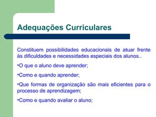 Adequações Curriculares Constituem possibilidades educacionais de atuar frente às dificuldades e necessidades especiais dos alunos.. O que o aluno deve aprender; Como e quando aprender; Que formas de organização são mais eficientes para o processo de aprendizagem; Como e quando avaliar o aluno; 
