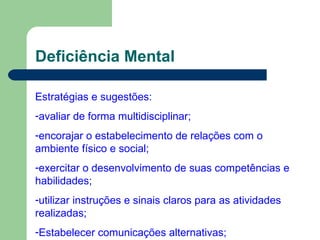 Deficiência Mental Estratégias e sugestões: avaliar de forma multidisciplinar; encorajar o estabelecimento de relações com o ambiente físico e social; exercitar o desenvolvimento de suas competências e habilidades; utilizar instruções e sinais claros para as atividades realizadas; Estabelecer comunicações alternativas; 