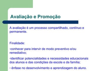 Avaliação e Promoção A avaliação é um processo compartilhado, contínuo e  permanente. Finalidade: conhecer para intervir de modo preventivo e/ou remediativo; identificar potencialidades e necessidades educacionais dos alunos e das condições da escola e da família; ênfase no desenvolvimento e aprendizagem do aluno. 