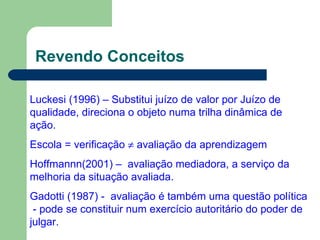 Revendo Conceitos Luckesi (1996) – Substitui juízo de valor por Juízo de qualidade, direciona o objeto numa trilha dinâmica de ação. Escola = verificação    avaliação da aprendizagem  Hoffmannn(2001) –  avaliação mediadora, a serviço da melhoria da situação avaliada. Gadotti (1987) -  avaliação é também uma questão política  - pode se constituir num exercício autoritário do poder de julgar. 