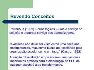 Revendo Conceitos Perrenoud (1999) – duas lógicas – uma a serviço da seleção e a outra a serviço das aprendizagens. “ Avaliação não deve ser vista como uma caça aos incompetentes, mas como busca de excelência pela organização escolar como um todo.” (Castro, 1992) A função da avaliação e que a torna uma das mais importantes práticas para a elaboração do PPP de qualquer escola é a de transformação. 