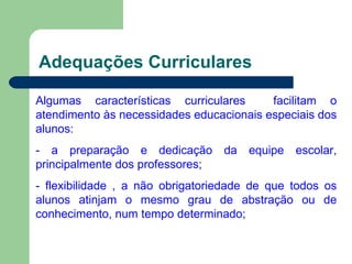Adequações Curriculares Algumas características curriculares  facilitam o atendimento às necessidades educacionais especiais dos alunos: - a preparação e dedicação da equipe escolar, principalmente dos professores; - flexibilidade , a não obrigatoriedade de que todos os alunos atinjam o mesmo grau de abstração ou de conhecimento, num tempo determinado; 