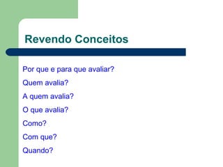Revendo Conceitos Por que e para que avaliar? Quem avalia? A quem avalia? O que avalia? Como? Com que? Quando? 