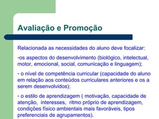 Avaliação e Promoção Relacionada as necessidades do aluno deve focalizar: os aspectos do desenvolvimento (biológico, intelectual, motor, emocional, social, comunicação e linguagem); o nível de competência curricular (capacidade do aluno em relação aos conteúdos curriculares anteriores e os a serem desenvolvidos); o estilo de aprendizagem ( motivação, capacidade de atenção,  interesses,  ritmo próprio de aprendizagem, condições físico ambientais mais favoráveis, tipos preferenciais de agrupamentos). 