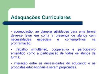 Adequações Curriculares - acomodação, ao planejar atividades para uma turma deve-se levar em conta a presença de alunos com necessidades especiais e contemplá-los na programação; - trabalho simultâneo, cooperativo e participativo entendido como a participação de todos os alunos da turma; - interação entre as necessidades do educando e as propostas educacionais a serem propiciadas. 