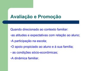 Avaliação e Promoção Quando direcionado ao contexto familiar: as atitudes e expectativas com relação ao aluno; A participação na escola; O apoio propiciado ao aluno e à sua família; as condições sócio-econômicas; A dinâmica familiar. 
