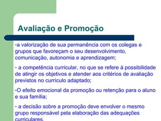 Avaliação e Promoção a valorização de sua permanência com os colegas e grupos que favoreçam o seu desenvolvimento, comunicação, autonomia e aprendizagem; a competência curricular, no que se refere à possibilidade de atingir os objetivos e atender aos critérios de avaliação previstos no currículo adaptado; O efeito emocional da promoção ou retenção para o aluno e sua família; a decisão sobre a promoção deve envolver o mesmo grupo responsável pela elaboração das adequações   curriculares . 