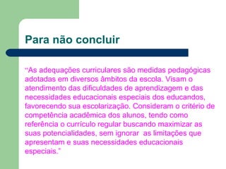 Para não concluir “ As adequações curriculares são medidas pedagógicas adotadas em diversos âmbitos da escola. Visam o atendimento das dificuldades de aprendizagem e das necessidades educacionais especiais dos educandos, favorecendo sua escolarização. Consideram o critério de competência acadêmica dos alunos, tendo como referência o currículo regular buscando maximizar as suas potencialidades, sem ignorar  as limitações que apresentam e suas necessidades educacionais especiais.” 