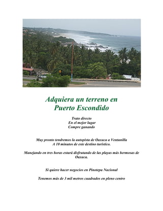 Adquiera un terreno en
Puerto Escondido
Trato directo
En el mejor lugar
Compre ganando
Muy pronto tendremos la autopista de Oaxaca a Ventanilla
A 10 minutos de este destino turístico.
Manejando en tres horas estará disfrutando de las playas más hermosas de
Oaxaca.
Si quiere hacer negocios en Pinotepa Nacional
Tenemos más de 3 mil metros cuadrados en pleno centro
 