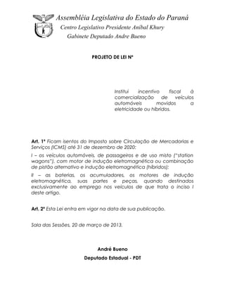 Assembléia Legislativa do Estado do Paraná
            Centro Legislativo Presidente Aníbal Khury
               Gabinete Deputado Andre Bueno


                          PROJETO DE LEI Nº




                                    Institui   incentivo    fiscal     à
                                    comercialização      de     veículos
                                    automóveis         movidos         a
                                    eletricidade ou híbridos.




Art. 1º Ficam isentos do Imposto sobre Circulação de Mercadorias e
Serviços (ICMS) até 31 de dezembro de 2020:
I – os veículos automóveis, de passageiros e de uso misto (“station
wagons”), com motor de indução eletromagnética ou combinação
de pistão alternativo e indução eletromagnética (híbridos);
II – as baterias, os acumuladores, os motores de indução
eletromagnética, suas partes e peças, quando destinados
exclusivamente ao emprego nos veículos de que trata o inciso I
deste artigo.


Art. 2º Esta Lei entra em vigor na data de sua publicação.


Sala das Sessões, 20 de março de 2013.




                            André Bueno
                      Deputado Estadual - PDT
 