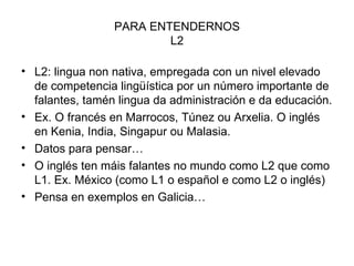 PARA ENTENDERNOS L2 L2: lingua non nativa, empregada con un nivel elevado de competencia lingüística por un número importante de falantes, tamén lingua da administración e da educación. Ex. O francés en Marrocos, Túnez ou Arxelia. O inglés en Kenia, India, Singapur ou Malasia. Datos para pensar… O inglés ten máis falantes no mundo como L2 que como L1. Ex. México (como L1 o español e como L2 o inglés) Pensa en exemplos en Galicia… 