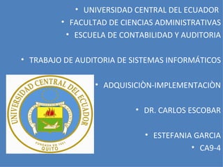 • UNIVERSIDAD CENTRAL DEL ECUADOR
         • FACULTAD DE CIENCIAS ADMINISTRATIVAS
          • ESCUELA DE CONTABILIDAD Y AUDITORIA

• TRABAJO DE AUDITORIA DE SISTEMAS INFORMÁTICOS

                 • ADQUISICIÒN-IMPLEMENTACIÒN

                          • DR. CARLOS ESCOBAR

                             • ESTEFANIA GARCIA
                                        • CA9-4
 