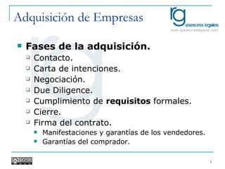 Adquisición de Empresas Fases de la adquisición. Contacto. Carta de intenciones. Negociación. Due Diligence. Cumplimiento de  requisitos  formales. Cierre. Firma del contrato. Manifestaciones y garantías de los vendedores. Garantías del comprador. 