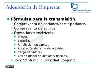 Adquisición de Empresas Fórmulas para la transmisión. Compraventa de acciones/participaciones. Compraventa de activos. Operaciones societarias. Fusión. Escisión. Ampliación de capital. Aportación de rama de actividad. Canje de valores. Cesión global de activos y pasivos. Joint Venture: la Sociedad Conjunta. 