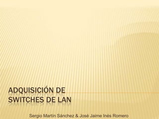 ADQUISICIÓN DE SWITCHES DE LAN Sergio Martín Sánchez & José Jaime Inés Romero 