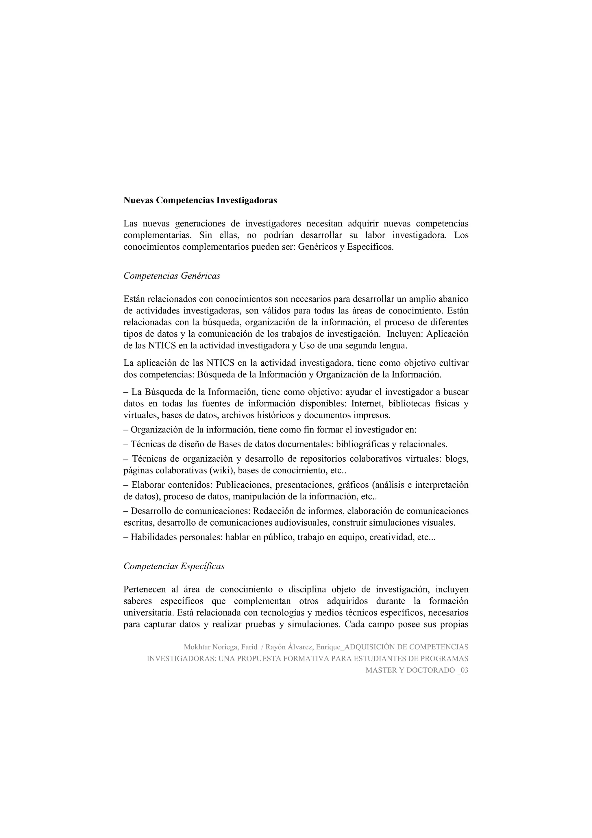 Nuevas Competencias Investigadoras
Las nuevas generaciones de investigadores necesitan adquirir nuevas competencias
complementarias. Sin ellas, no podrían desarrollar su labor investigadora. Los
conocimientos complementarios pueden ser: Genéricos y Específicos.
Competencias Genéricas
Están relacionados con conocimientos son necesarios para desarrollar un amplio abanico
de actividades investigadoras, son válidos para todas las áreas de conocimiento. Están
relacionadas con la búsqueda, organización de la información, el proceso de diferentes
tipos de datos y la comunicación de los trabajos de investigación. Incluyen: Aplicación
de las NTICS en la actividad investigadora y Uso de una segunda lengua.
La aplicación de las NTICS en la actividad investigadora, tiene como objetivo cultivar
dos competencias: Búsqueda de la Información y Organización de la Información.
– La Búsqueda de la Información, tiene como objetivo: ayudar el investigador a buscar
datos en todas las fuentes de información disponibles: Internet, bibliotecas físicas y
virtuales, bases de datos, archivos históricos y documentos impresos.
– Organización de la información, tiene como fin formar el investigador en:
– Técnicas de diseño de Bases de datos documentales: bibliográficas y relacionales.
– Técnicas de organización y desarrollo de repositorios colaborativos virtuales: blogs,
páginas colaborativas (wiki), bases de conocimiento, etc..
– Elaborar contenidos: Publicaciones, presentaciones, gráficos (análisis e interpretación
de datos), proceso de datos, manipulación de la información, etc..
– Desarrollo de comunicaciones: Redacción de informes, elaboración de comunicaciones
escritas, desarrollo de comunicaciones audiovisuales, construir simulaciones visuales.
– Habilidades personales: hablar en público, trabajo en equipo, creatividad, etc...
Competencias Específicas
Pertenecen al área de conocimiento o disciplina objeto de investigación, incluyen
saberes específicos que complementan otros adquiridos durante la formación
universitaria. Está relacionada con tecnologías y medios técnicos específicos, necesarios
para capturar datos y realizar pruebas y simulaciones. Cada campo posee sus propias
Mokhtar Noriega, Farid / Rayón Álvarez, Enrique_ADQUISICIÓN DE COMPETENCIAS
INVESTIGADORAS: UNA PROPUESTA FORMATIVA PARA ESTUDIANTES DE PROGRAMAS
MASTER Y DOCTORADO _03