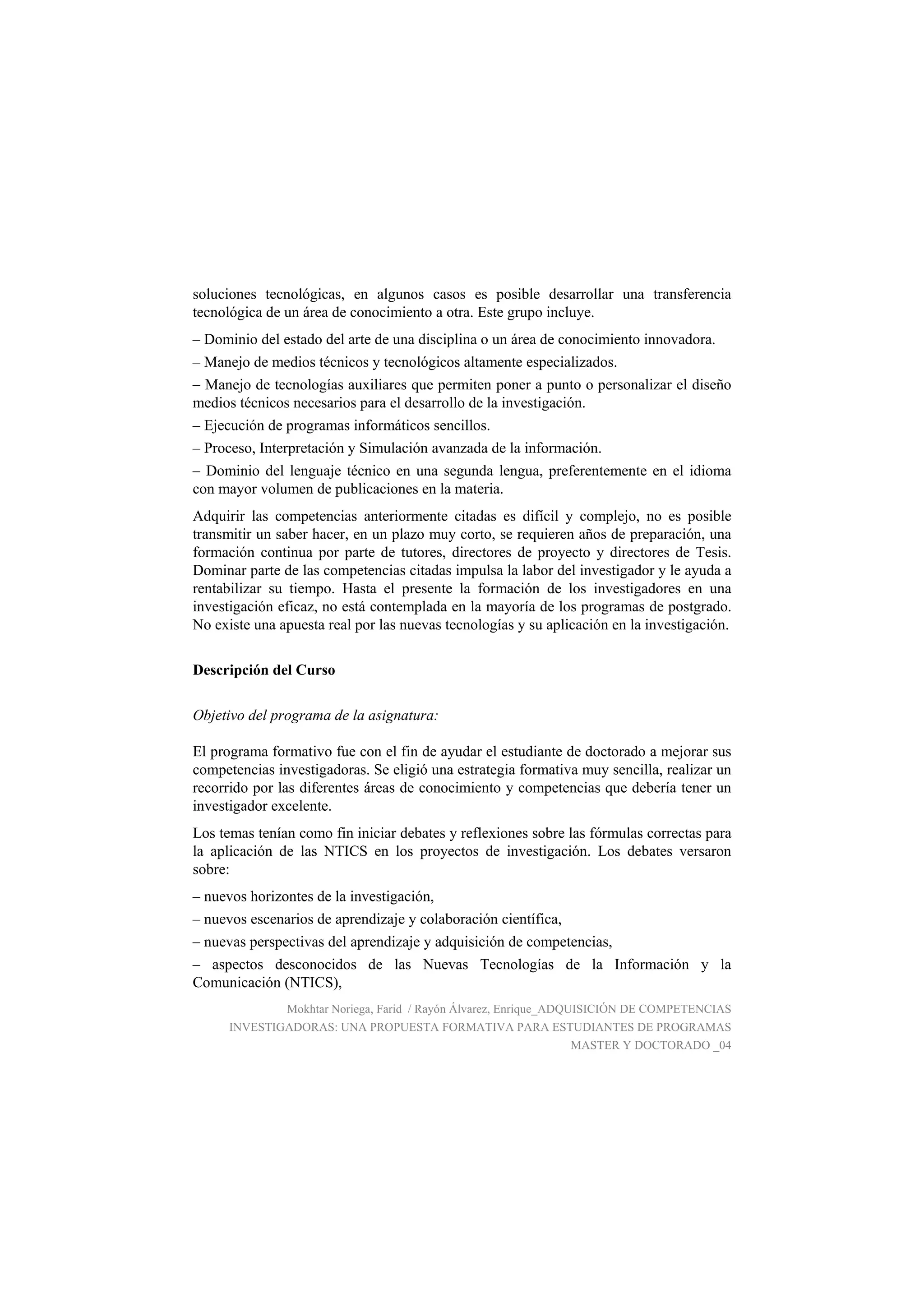 soluciones tecnológicas, en algunos casos es posible desarrollar una transferencia
tecnológica de un área de conocimiento a otra. Este grupo incluye.
– Dominio del estado del arte de una disciplina o un área de conocimiento innovadora.
– Manejo de medios técnicos y tecnológicos altamente especializados.
– Manejo de tecnologías auxiliares que permiten poner a punto o personalizar el diseño
medios técnicos necesarios para el desarrollo de la investigación.
– Ejecución de programas informáticos sencillos.
– Proceso, Interpretación y Simulación avanzada de la información.
– Dominio del lenguaje técnico en una segunda lengua, preferentemente en el idioma
con mayor volumen de publicaciones en la materia.
Adquirir las competencias anteriormente citadas es difícil y complejo, no es posible
transmitir un saber hacer, en un plazo muy corto, se requieren años de preparación, una
formación continua por parte de tutores, directores de proyecto y directores de Tesis.
Dominar parte de las competencias citadas impulsa la labor del investigador y le ayuda a
rentabilizar su tiempo. Hasta el presente la formación de los investigadores en una
investigación eficaz, no está contemplada en la mayoría de los programas de postgrado.
No existe una apuesta real por las nuevas tecnologías y su aplicación en la investigación.
Descripción del Curso
Objetivo del programa de la asignatura:
El programa formativo fue con el fin de ayudar el estudiante de doctorado a mejorar sus
competencias investigadoras. Se eligió una estrategia formativa muy sencilla, realizar un
recorrido por las diferentes áreas de conocimiento y competencias que debería tener un
investigador excelente.
Los temas tenían como fin iniciar debates y reflexiones sobre las fórmulas correctas para
la aplicación de las NTICS en los proyectos de investigación. Los debates versaron
sobre:
– nuevos horizontes de la investigación,
– nuevos escenarios de aprendizaje y colaboración científica,
– nuevas perspectivas del aprendizaje y adquisición de competencias,
– aspectos desconocidos de las Nuevas Tecnologías de la Información y la
Comunicación (NTICS),
Mokhtar Noriega, Farid / Rayón Álvarez, Enrique_ADQUISICIÓN DE COMPETENCIAS
INVESTIGADORAS: UNA PROPUESTA FORMATIVA PARA ESTUDIANTES DE PROGRAMAS
MASTER Y DOCTORADO _04
