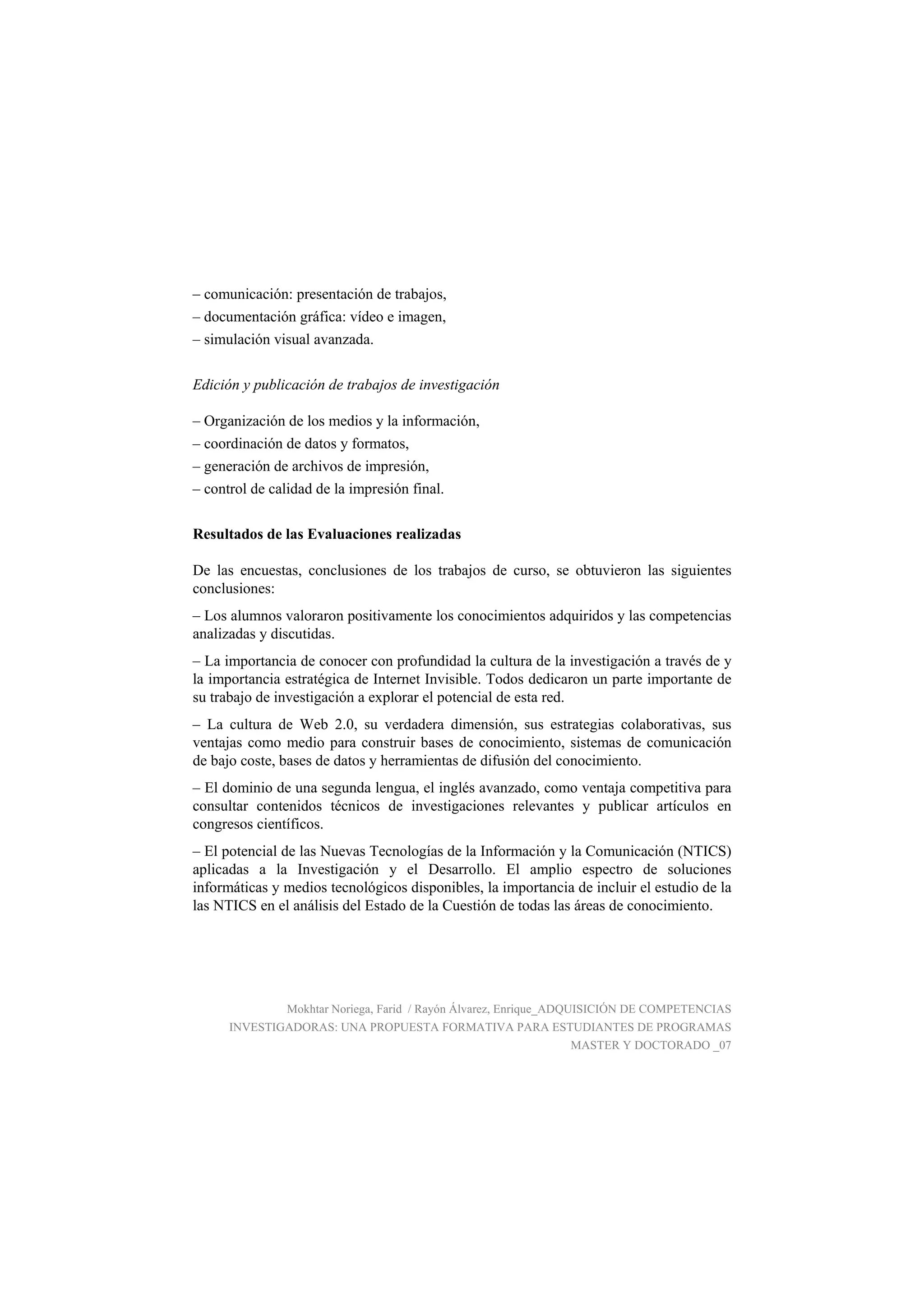 – comunicación: presentación de trabajos,
– documentación gráfica: vídeo e imagen,
– simulación visual avanzada.
Edición y publicación de trabajos de investigación
– Organización de los medios y la información,
– coordinación de datos y formatos,
– generación de archivos de impresión,
– control de calidad de la impresión final.
Resultados de las Evaluaciones realizadas
De las encuestas, conclusiones de los trabajos de curso, se obtuvieron las siguientes
conclusiones:
– Los alumnos valoraron positivamente los conocimientos adquiridos y las competencias
analizadas y discutidas.
– La importancia de conocer con profundidad la cultura de la investigación a través de y
la importancia estratégica de Internet Invisible. Todos dedicaron un parte importante de
su trabajo de investigación a explorar el potencial de esta red.
– La cultura de Web 2.0, su verdadera dimensión, sus estrategias colaborativas, sus
ventajas como medio para construir bases de conocimiento, sistemas de comunicación
de bajo coste, bases de datos y herramientas de difusión del conocimiento.
– El dominio de una segunda lengua, el inglés avanzado, como ventaja competitiva para
consultar contenidos técnicos de investigaciones relevantes y publicar artículos en
congresos científicos.
– El potencial de las Nuevas Tecnologías de la Información y la Comunicación (NTICS)
aplicadas a la Investigación y el Desarrollo. El amplio espectro de soluciones
informáticas y medios tecnológicos disponibles, la importancia de incluir el estudio de la
las NTICS en el análisis del Estado de la Cuestión de todas las áreas de conocimiento.
Mokhtar Noriega, Farid / Rayón Álvarez, Enrique_ADQUISICIÓN DE COMPETENCIAS
INVESTIGADORAS: UNA PROPUESTA FORMATIVA PARA ESTUDIANTES DE PROGRAMAS
MASTER Y DOCTORADO _07