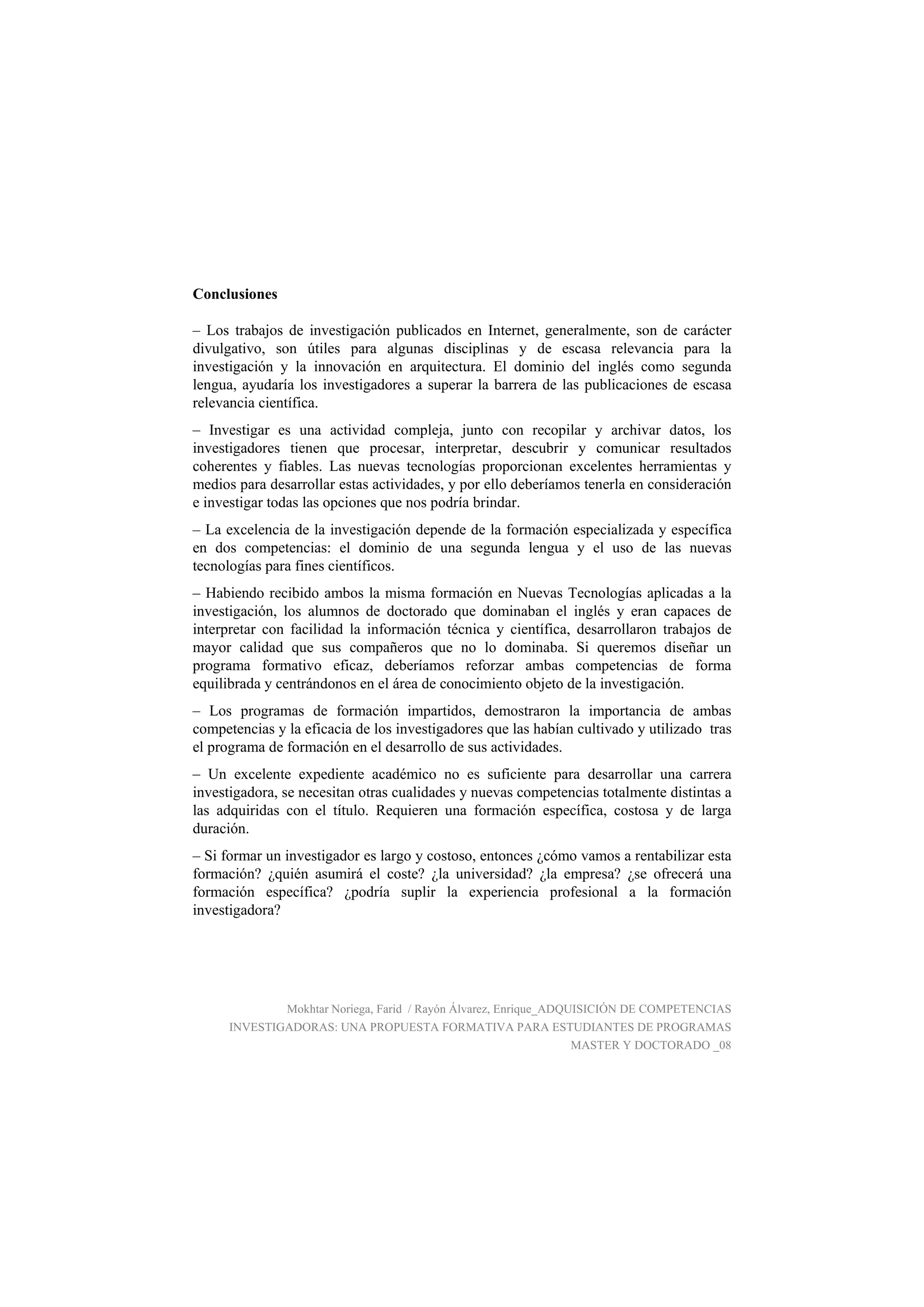 Conclusiones
– Los trabajos de investigación publicados en Internet, generalmente, son de carácter
divulgativo, son útiles para algunas disciplinas y de escasa relevancia para la
investigación y la innovación en arquitectura. El dominio del inglés como segunda
lengua, ayudaría los investigadores a superar la barrera de las publicaciones de escasa
relevancia científica.
– Investigar es una actividad compleja, junto con recopilar y archivar datos, los
investigadores tienen que procesar, interpretar, descubrir y comunicar resultados
coherentes y fiables. Las nuevas tecnologías proporcionan excelentes herramientas y
medios para desarrollar estas actividades, y por ello deberíamos tenerla en consideración
e investigar todas las opciones que nos podría brindar.
– La excelencia de la investigación depende de la formación especializada y específica
en dos competencias: el dominio de una segunda lengua y el uso de las nuevas
tecnologías para fines científicos.
– Habiendo recibido ambos la misma formación en Nuevas Tecnologías aplicadas a la
investigación, los alumnos de doctorado que dominaban el inglés y eran capaces de
interpretar con facilidad la información técnica y científica, desarrollaron trabajos de
mayor calidad que sus compañeros que no lo dominaba. Si queremos diseñar un
programa formativo eficaz, deberíamos reforzar ambas competencias de forma
equilibrada y centrándonos en el área de conocimiento objeto de la investigación.
– Los programas de formación impartidos, demostraron la importancia de ambas
competencias y la eficacia de los investigadores que las habían cultivado y utilizado tras
el programa de formación en el desarrollo de sus actividades.
– Un excelente expediente académico no es suficiente para desarrollar una carrera
investigadora, se necesitan otras cualidades y nuevas competencias totalmente distintas a
las adquiridas con el título. Requieren una formación específica, costosa y de larga
duración.
– Si formar un investigador es largo y costoso, entonces ¿cómo vamos a rentabilizar esta
formación? ¿quién asumirá el coste? ¿la universidad? ¿la empresa? ¿se ofrecerá una
formación específica? ¿podría suplir la experiencia profesional a la formación
investigadora?
Mokhtar Noriega, Farid / Rayón Álvarez, Enrique_ADQUISICIÓN DE COMPETENCIAS
INVESTIGADORAS: UNA PROPUESTA FORMATIVA PARA ESTUDIANTES DE PROGRAMAS
MASTER Y DOCTORADO _08