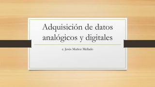 Adquisición de datos 
analógicos y digitales 
c. Jesús Muñoz Mellado 
 