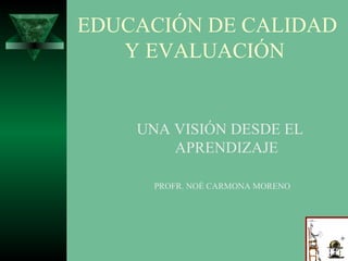 EDUCACIÓN DE CALIDAD
Y EVALUACIÓN

UNA VISIÓN DESDE EL
APRENDIZAJE
PROFR. NOÉ CARMONA MORENO

 