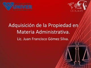 Adquisición de la Propiedad en
   Materia Administrativa.
   Lic. Juan Francisco Gómez Silva.
 