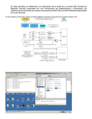 En este apartado se implementó una adquisición de la señal de un sensor IMU (Unidad de
Medición Inercial) compuesta por una combinación de Acelerómetros y Giroscopos. Se
utilizaron las herramientas de acceso a los puertos de MATLAB y el dsPIC Blockset desarrollado
por Lubin Kerhuel.
En este modelo se filtran dos canales con filtros digitales. (Funciona como demo para la Board Explorer 16)
 