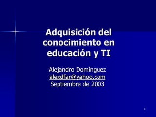 Adquisición del
conocimiento en
 educación y TI
 Alejandro Domínguez
 alexdfar@yahoo.com
 Septiembre de 2003


                       1
 