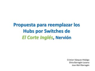 Propuesta para reemplazar los
Hubs por Switches de
El Corte Inglés, Nervión
Cristian Vázquez Hidalgo
Silvia Barragán Lozano
Jose Abril Barragán
 