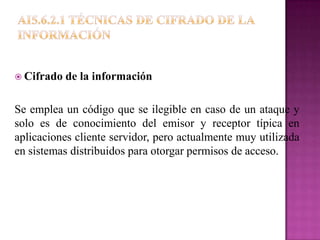  Cifrado   de la información

Se emplea un código que se ilegible en caso de un ataque y
solo es de conocimiento del emisor y receptor típica en
aplicaciones cliente servidor, pero actualmente muy utilizada
en sistemas distribuidos para otorgar permisos de acceso.
 