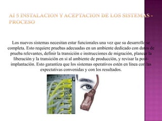 Los nuevos sistemas necesitan estar funcionales una vez que su desarrollo se
completa. Esto requiere pruebas adecuadas en un ambiente dedicado con datos de
 prueba relevantes, definir la transición e instrucciones de migración, planear la
   liberación y la transición en si al ambiente de producción, y revisar la post-
 implantación. Esto garantiza que los sistemas operativos estén en línea con las
                   expectativas convenidas y con los resultados.
 