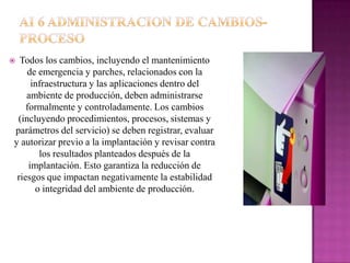  Todos los cambios, incluyendo el mantenimiento
    de emergencia y parches, relacionados con la
      infraestructura y las aplicaciones dentro del
    ambiente de producción, deben administrarse
    formalmente y controladamente. Los cambios
 (incluyendo procedimientos, procesos, sistemas y
parámetros del servicio) se deben registrar, evaluar
y autorizar previo a la implantación y revisar contra
        los resultados planteados después de la
     implantación. Esto garantiza la reducción de
 riesgos que impactan negativamente la estabilidad
       o integridad del ambiente de producción.
 