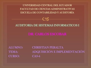 UNIVERSIDAD CENTRAL DEL ECUADOR
     FACULTAD DE CIENCIAS ADMINISTRATIVAS
     ESCUELA DE CONTABILIDAD Y AUDITORÍA

                   
   AUDITORIA DE SISTEMAS INFORMATICOS I

          DR. CARLOS ESCOBAR


ALUMNO:      CHRISTIAN PERALTA
TEMA:        ADQUISICIÓN E IMPLEMENTACIÓN
CURSO:       CA9-4
 