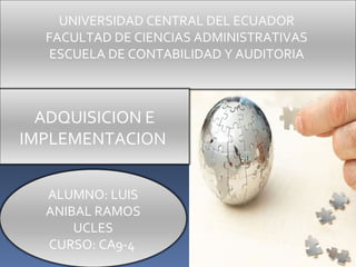 UNIVERSIDAD CENTRAL DEL ECUADOR
  FACULTAD DE CIENCIAS ADMINISTRATIVAS
  ESCUELA DE CONTABILIDAD Y AUDITORIA



  ADQUISICION E
IMPLEMENTACION


  ALUMNO: LUIS
  ANIBAL RAMOS
      UCLES
  CURSO: CA9-4
 