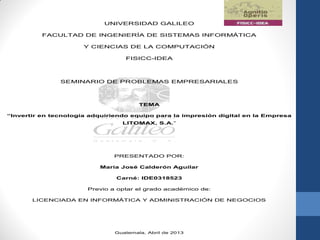 UNIVERSIDAD GALILEO
FACULTAD DE INGENIERÍA DE SISTEMAS INFORMÁTICA
Y CIENCIAS DE LA COMPUTACIÓN
FISICC-IDEA
SEMINARIO DE PROBLEMAS EMPRESARIALES
TEMA
“Invertir en tecnología adquiriendo equipo para la impresión digital en la Empresa
LITOMAX, S.A.”
PRESENTADO POR:
María José Calderón Aguilar
Carné: IDE0318523
Previo a optar el grado académico de:
LICENCIADA EN INFORMÁTICA Y ADMINISTRACIÓN DE NEGOCIOS
Guatemala, Abril de 2013
 