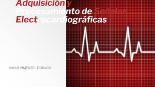 Adquisición y
Procesamiento de Señales
Electrocardiográficas
OMAR PIMENTEL DORADO
 